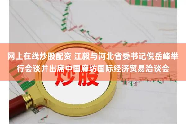 网上在线炒股配资 江毅与河北省委书记倪岳峰举行会谈并出席中国廊坊国际经济贸易洽谈会
