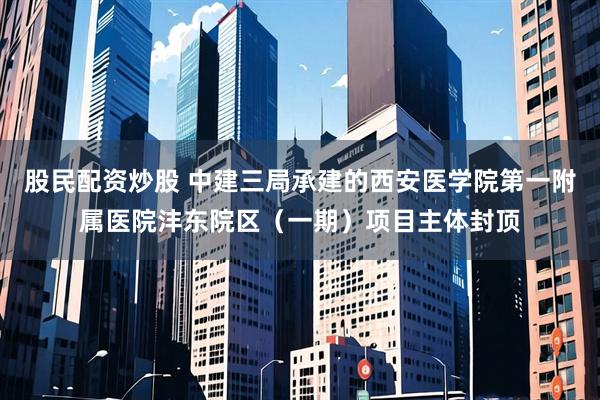 股民配资炒股 中建三局承建的西安医学院第一附属医院沣东院区（一期）项目主体封顶