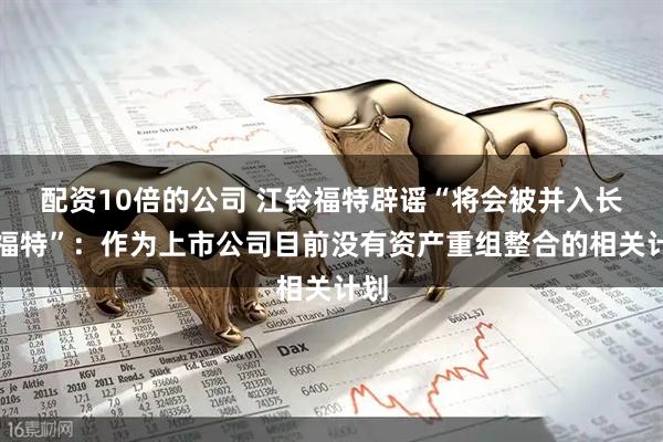 配资10倍的公司 江铃福特辟谣“将会被并入长安福特”：作为上市公司目前没有资产重组整合的相关计划