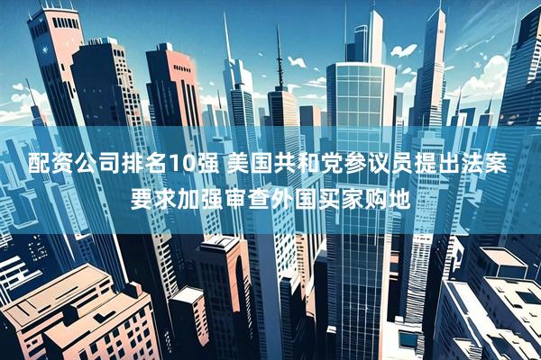 配资公司排名10强 美国共和党参议员提出法案 要求加强审查外国买家购地