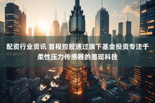配资行业资讯 首程控股通过旗下基金投资专注于柔性压力传感器的墨现科技