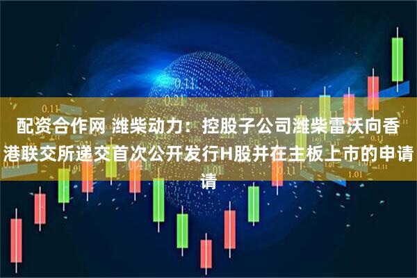 配资合作网 潍柴动力：控股子公司潍柴雷沃向香港联交所递交首次公开发行H股并在主板上市的申请