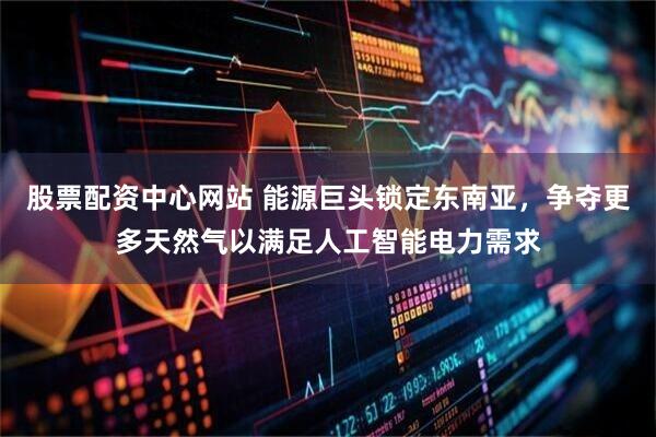 股票配资中心网站 能源巨头锁定东南亚，争夺更多天然气以满足人工智能电力需求