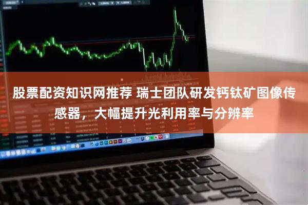 股票配资知识网推荐 瑞士团队研发钙钛矿图像传感器，大幅提升光利用率与分辨率