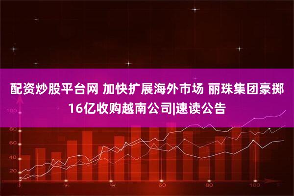 配资炒股平台网 加快扩展海外市场 丽珠集团豪掷16亿收购越南公司|速读公告