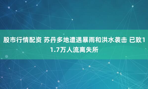 股市行情配资 苏丹多地遭遇暴雨和洪水袭击 已致11.7万人流离失所