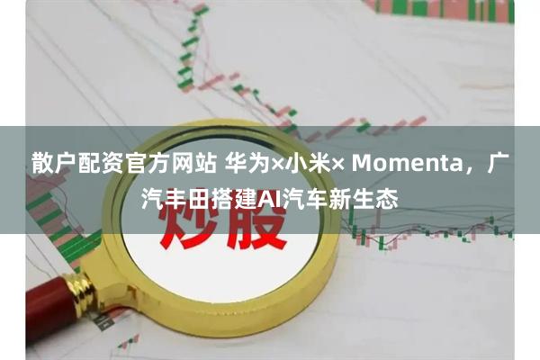 散户配资官方网站 华为×小米× Momenta，广汽丰田搭建AI汽车新生态