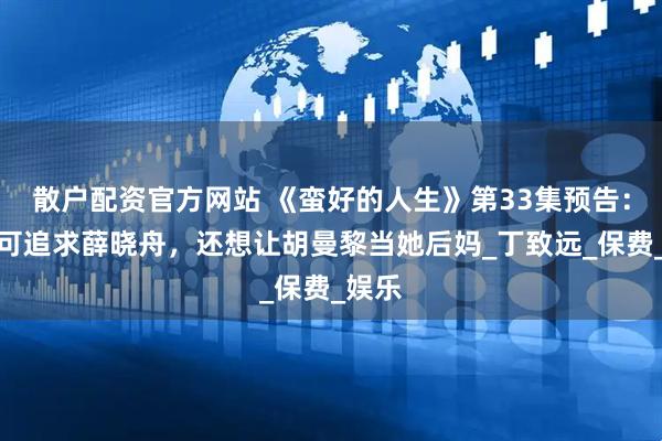 散户配资官方网站 《蛮好的人生》第33集预告：李羽可追求薛晓舟，还想让胡曼黎当她后妈_丁致远_保费_娱乐
