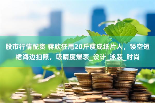 股市行情配资 蒋欣狂甩20斤瘦成纸片人，镂空短裙海边拍照，吸睛度爆表_设计_泳装_时尚