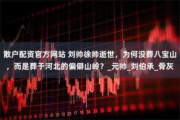 散户配资官方网站 刘帅徐帅逝世，为何没葬八宝山，而是葬于河北的偏僻山岭？_元帅_刘伯承_骨灰
