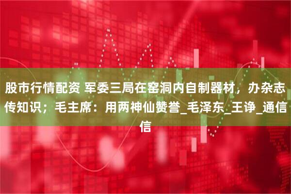 股市行情配资 军委三局在窑洞内自制器材，办杂志传知识；毛主席：用两神仙赞誉_毛泽东_王诤_通信