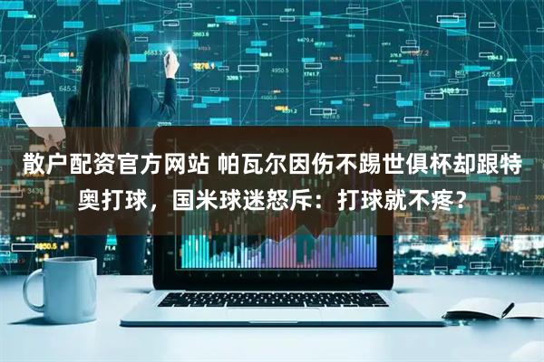 散户配资官方网站 帕瓦尔因伤不踢世俱杯却跟特奥打球，国米球迷怒斥：打球就不疼？