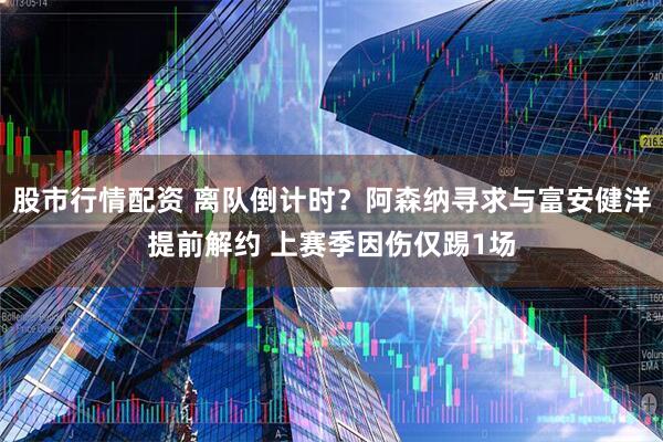 股市行情配资 离队倒计时？阿森纳寻求与富安健洋提前解约 上赛季因伤仅踢1场