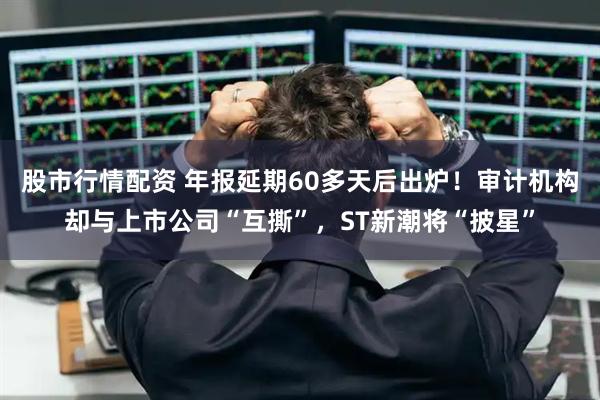 股市行情配资 年报延期60多天后出炉！审计机构却与上市公司“互撕”，ST新潮将“披星”