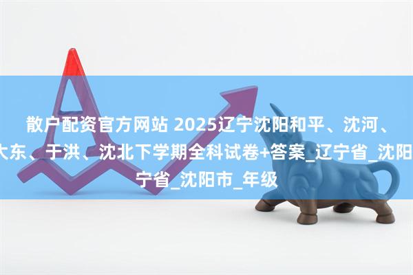 散户配资官方网站 2025辽宁沈阳和平、沈河、铁西、大东、于洪、沈北下学期全科试卷+答案_辽宁省_沈阳市_年级