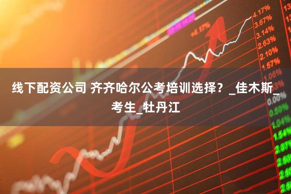 线下配资公司 齐齐哈尔公考培训选择？_佳木斯_考生_牡丹江