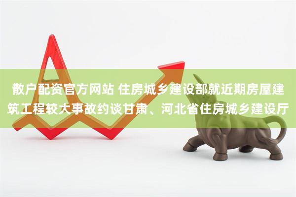 散户配资官方网站 住房城乡建设部就近期房屋建筑工程较大事故约谈甘肃、河北省住房城乡建设厅