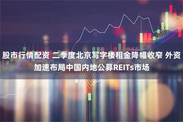 股市行情配资 二季度北京写字楼租金降幅收窄 外资加速布局中国内地公募REITs市场