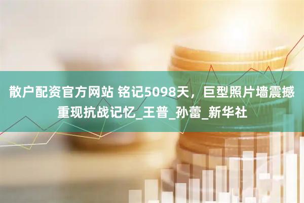 散户配资官方网站 铭记5098天，巨型照片墙震撼重现抗战记忆_王普_孙蕾_新华社