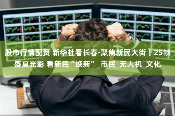 股市行情配资 新华社看长春·聚焦新民大街丨25帧盛夏光影 看新民“焕新”_市民_无人机_文化