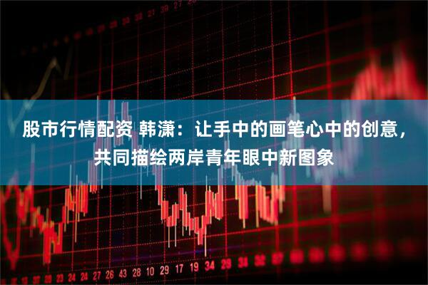 股市行情配资 韩潇：让手中的画笔心中的创意，共同描绘两岸青年眼中新图象