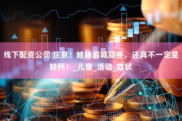 线下配资公司 注意！娃睡前喊腿疼，还真不一定是缺钙！_儿童_活动_症状