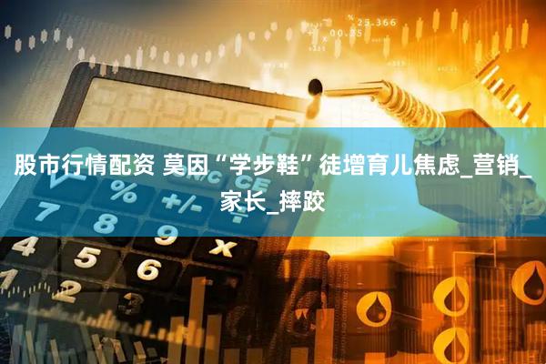 股市行情配资 莫因“学步鞋”徒增育儿焦虑_营销_家长_摔跤