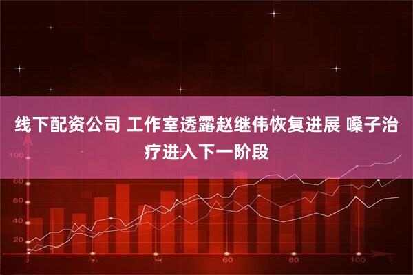 线下配资公司 工作室透露赵继伟恢复进展 嗓子治疗进入下一阶段