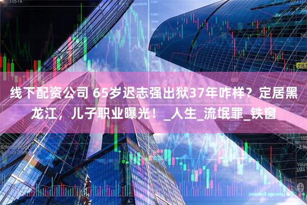 线下配资公司 65岁迟志强出狱37年咋样？定居黑龙江，儿子职业曝光！_人生_流氓罪_铁窗