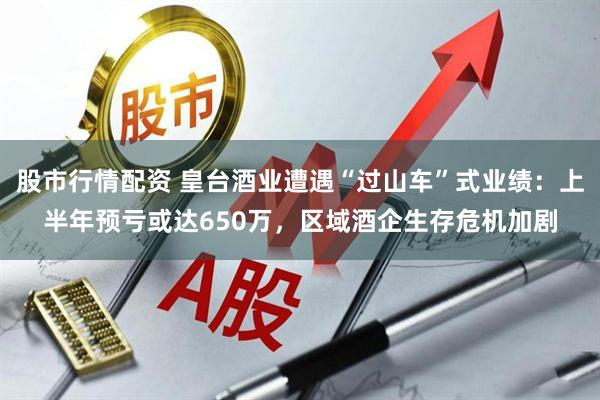 股市行情配资 皇台酒业遭遇“过山车”式业绩：上半年预亏或达650万，区域酒企生存危机加剧