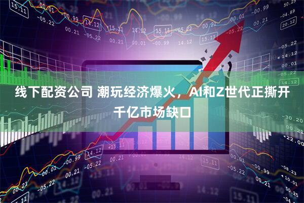线下配资公司 潮玩经济爆火，AI和Z世代正撕开千亿市场缺口