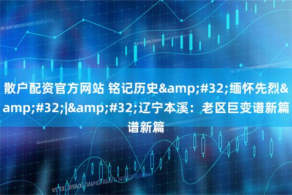 散户配资官方网站 铭记历史&#32;缅怀先烈&#32;|&#32;辽宁本溪：老区巨变谱新篇