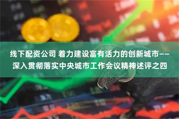 线下配资公司 着力建设富有活力的创新城市——深入贯彻落实中央城市工作会议精神述评之四