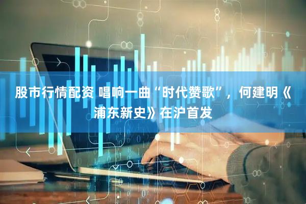 股市行情配资 唱响一曲“时代赞歌”，何建明《浦东新史》在沪首发