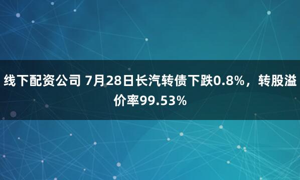 线下配资公司 7月28日长汽转债下跌0.8%，转股溢价率99.53%