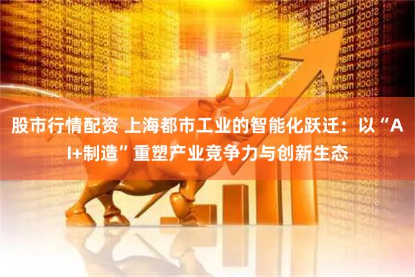 股市行情配资 上海都市工业的智能化跃迁：以“AI+制造”重塑产业竞争力与创新生态