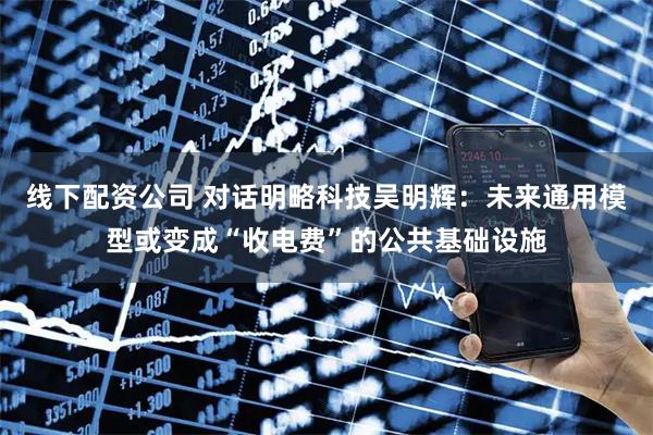 线下配资公司 对话明略科技吴明辉：未来通用模型或变成“收电费”的公共基础设施