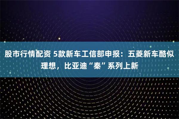 股市行情配资 5款新车工信部申报：五菱新车酷似理想，比亚迪“秦”系列上新