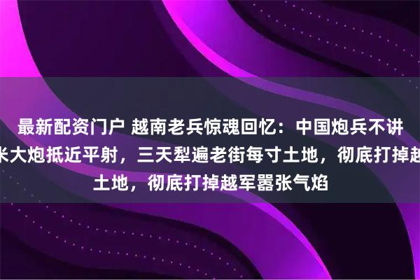最新配资门户 越南老兵惊魂回忆：中国炮兵不讲章法，200米大炮抵近平射，三天犁遍老街每寸土地，彻底打掉越军嚣张气焰