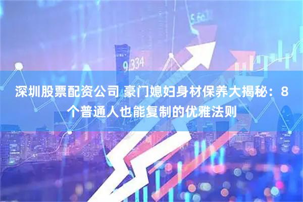 深圳股票配资公司 豪门媳妇身材保养大揭秘：8个普通人也能复制的优雅法则