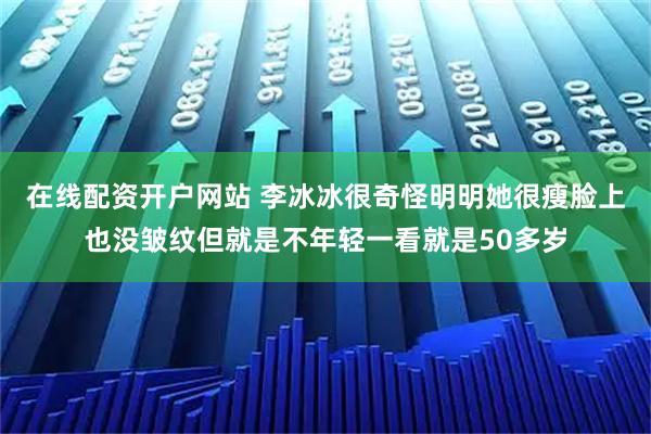在线配资开户网站 李冰冰很奇怪明明她很瘦脸上也没皱纹但就是不年轻一看就是50多岁