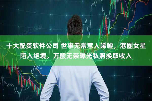 十大配资软件公司 世事无常惹人唏嘘，港圈女星陷入绝境，万般无奈曝光私照换取收入