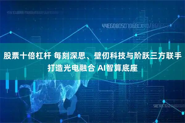 股票十倍杠杆 每刻深思、壁仞科技与阶跃三方联手打造光电融合 AI智算底座