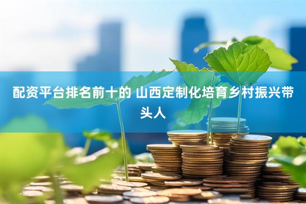 配资平台排名前十的 山西定制化培育乡村振兴带头人