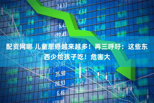 配资网哪 儿童患癌越来越多！再三呼吁：这些东西少给孩子吃！危害大