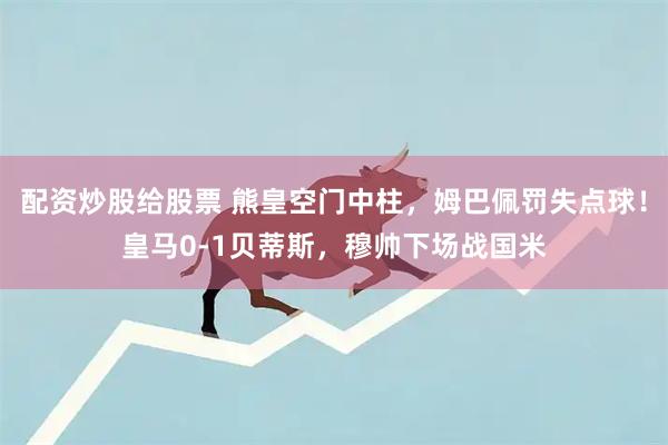 配资炒股给股票 熊皇空门中柱,姆巴佩罚失点球!皇马0-1贝蒂斯,穆帅下场战国米