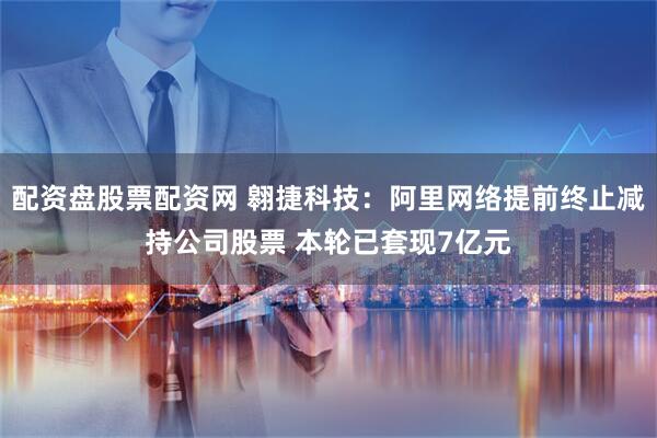 配资盘股票配资网 翱捷科技：阿里网络提前终止减持公司股票 本轮已套现7亿元