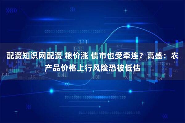 配资知识网配资 粮价涨 债市也受牵连？高盛：农产品价格上行风险恐被低估