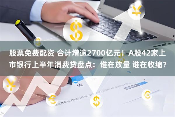 股票免费配资 合计增逾2700亿元！A股42家上市银行上半年消费贷盘点：谁在放量 谁在收缩？