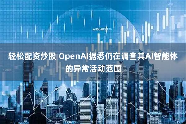 轻松配资炒股 OpenAI据悉仍在调查其AI智能体的异常活动范围